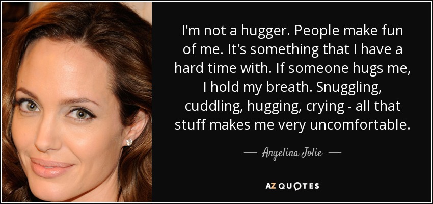 I'm not a hugger. People make fun of me. It's something that I have a hard time with. If someone hugs me, I hold my breath. Snuggling, cuddling, hugging, crying - all that stuff makes me very uncomfortable. - Angelina Jolie