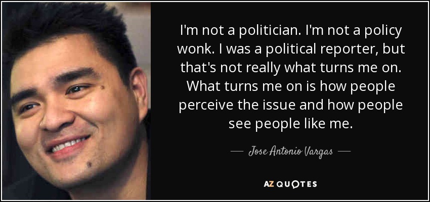 I'm not a politician. I'm not a policy wonk. I was a political reporter, but that's not really what turns me on. What turns me on is how people perceive the issue and how people see people like me. - Jose Antonio Vargas