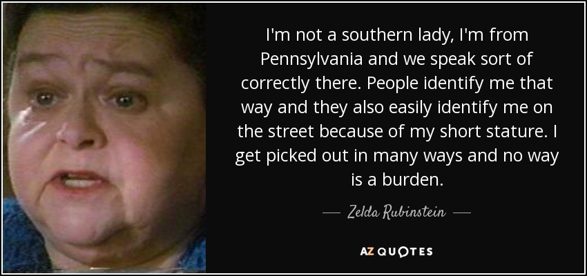 I'm not a southern lady, I'm from Pennsylvania and we speak sort of correctly there. People identify me that way and they also easily identify me on the street because of my short stature. I get picked out in many ways and no way is a burden. - Zelda Rubinstein