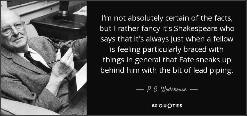 I'm not absolutely certain of the facts, but I rather fancy it's Shakespeare who says that it's always just when a fellow is feeling particularly braced with things in general that Fate sneaks up behind him with the bit of lead piping. - P. G. Wodehouse