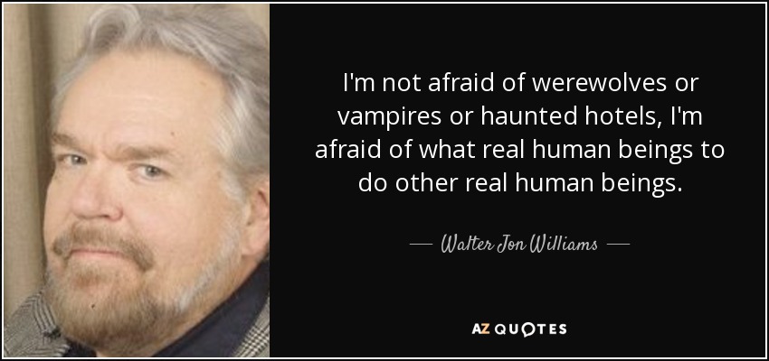I'm not afraid of werewolves or vampires or haunted hotels, I'm afraid of what real human beings to do other real human beings. - Walter Jon Williams