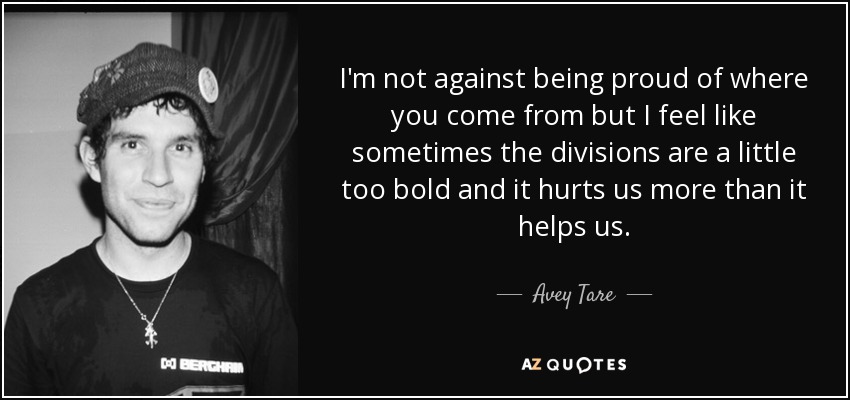I'm not against being proud of where you come from but I feel like sometimes the divisions are a little too bold and it hurts us more than it helps us. - Avey Tare