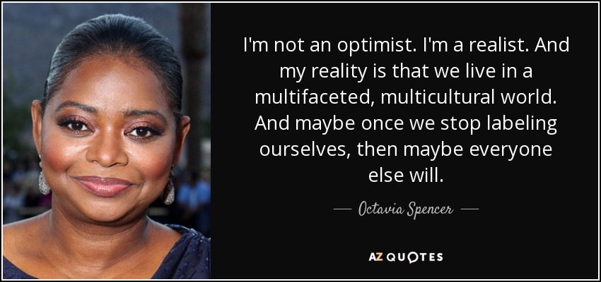 I'm not an optimist. I'm a realist. And my reality is that we live in a multifaceted, multicultural world. And maybe once we stop labeling ourselves, then maybe everyone else will. - Octavia Spencer