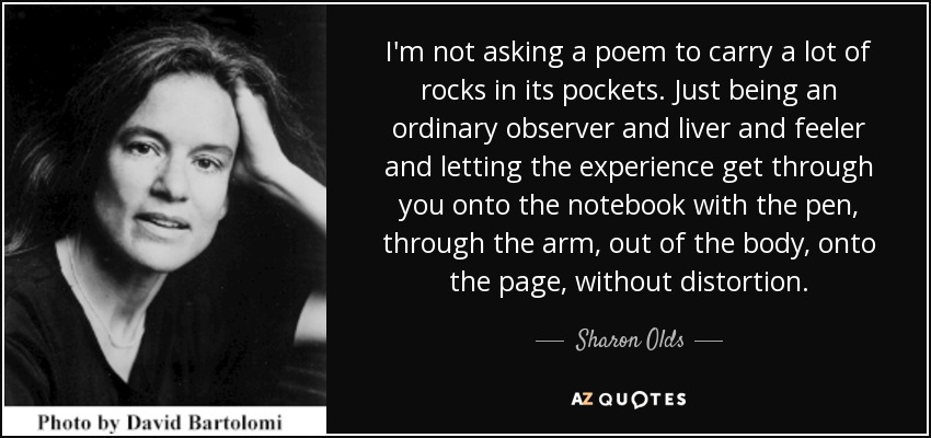 I'm not asking a poem to carry a lot of rocks in its pockets. Just being an ordinary observer and liver and feeler and letting the experience get through you onto the notebook with the pen, through the arm, out of the body, onto the page, without distortion. - Sharon Olds