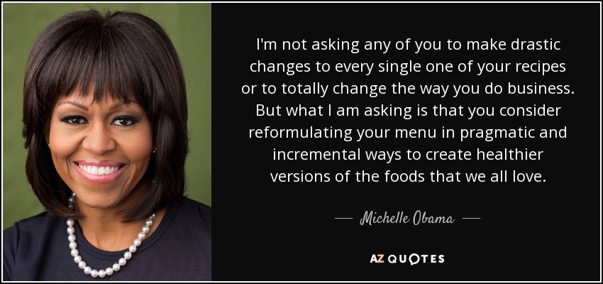 I'm not asking any of you to make drastic changes to every single one of your recipes or to totally change the way you do business. But what I am asking is that you consider reformulating your menu in pragmatic and incremental ways to create healthier versions of the foods that we all love. - Michelle Obama