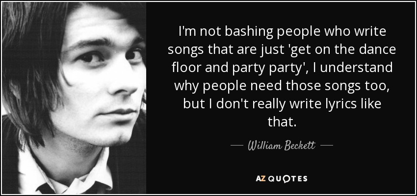 I'm not bashing people who write songs that are just 'get on the dance floor and party party', I understand why people need those songs too, but I don't really write lyrics like that. - William Beckett