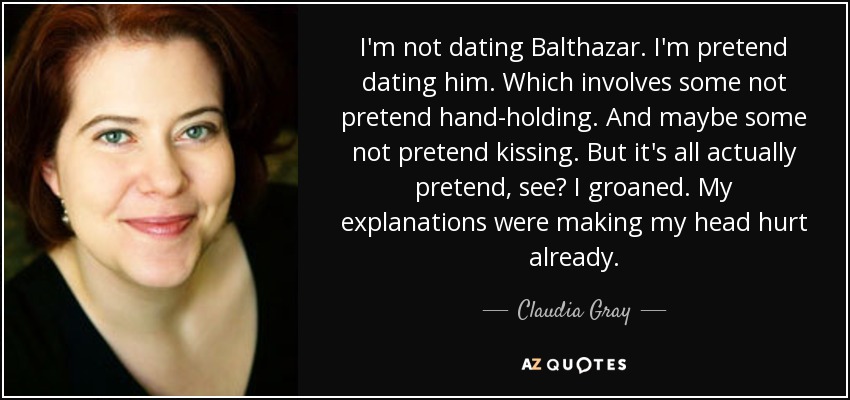 I'm not dating Balthazar. I'm pretend dating him. Which involves some not pretend hand-holding. And maybe some not pretend kissing. But it's all actually pretend, see? I groaned. My explanations were making my head hurt already. - Claudia Gray