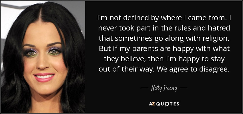 I'm not defined by where I came from. I never took part in the rules and hatred that sometimes go along with religion. But if my parents are happy with what they believe, then I'm happy to stay out of their way. We agree to disagree. - Katy Perry
