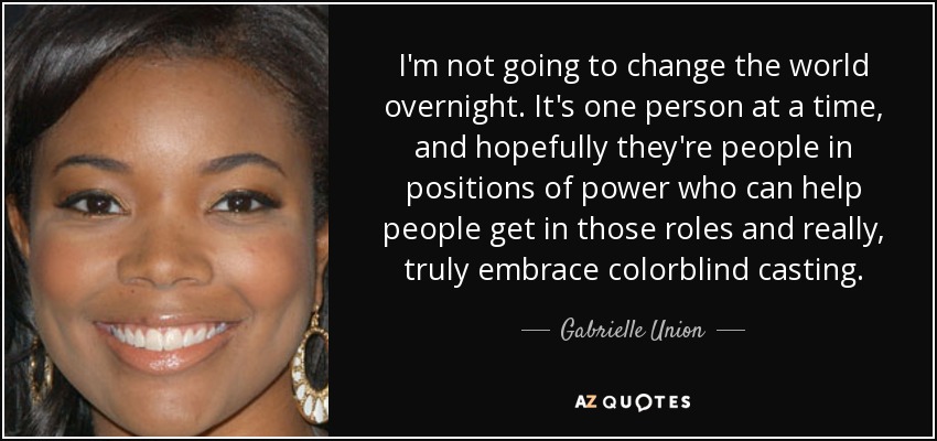 I'm not going to change the world overnight. It's one person at a time, and hopefully they're people in positions of power who can help people get in those roles and really, truly embrace colorblind casting. - Gabrielle Union