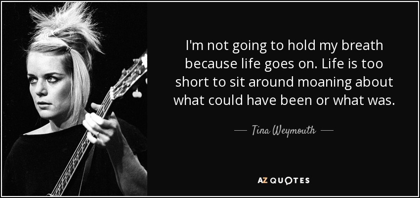I'm not going to hold my breath because life goes on. Life is too short to sit around moaning about what could have been or what was. - Tina Weymouth