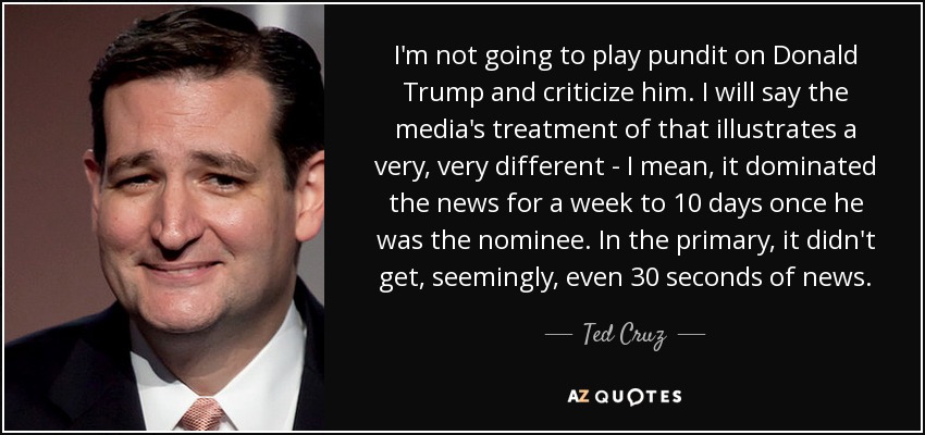 I'm not going to play pundit on Donald Trump and criticize him. I will say the media's treatment of that illustrates a very, very different - I mean, it dominated the news for a week to 10 days once he was the nominee. In the primary, it didn't get, seemingly, even 30 seconds of news. - Ted Cruz