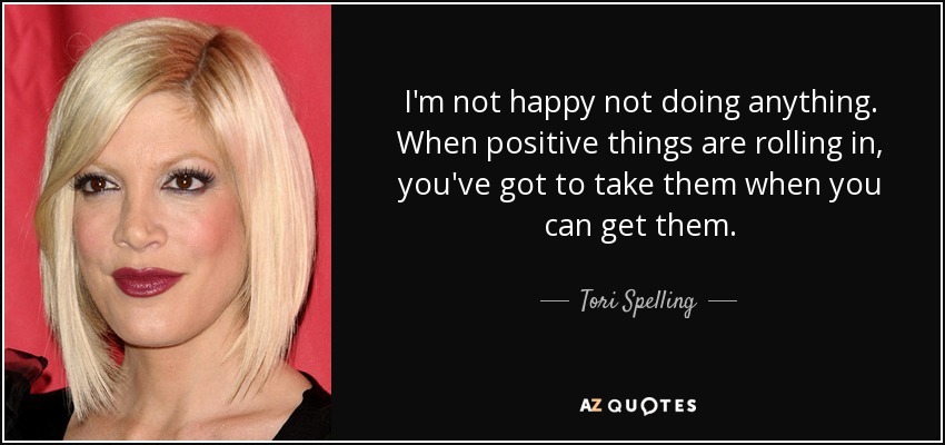 I'm not happy not doing anything. When positive things are rolling in, you've got to take them when you can get them. - Tori Spelling