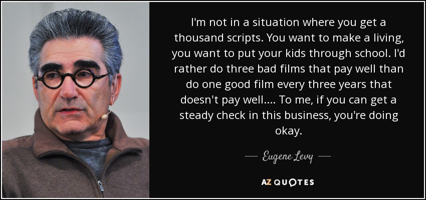 I'm not in a situation where you get a thousand scripts. You want to make a living, you want to put your kids through school. I'd rather do three bad films that pay well than do one good film every three years that doesn't pay well. ... To me, if you can get a steady check in this business, you're doing okay. - Eugene Levy