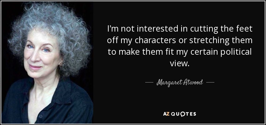 I'm not interested in cutting the feet off my characters or stretching them to make them fit my certain political view. - Margaret Atwood