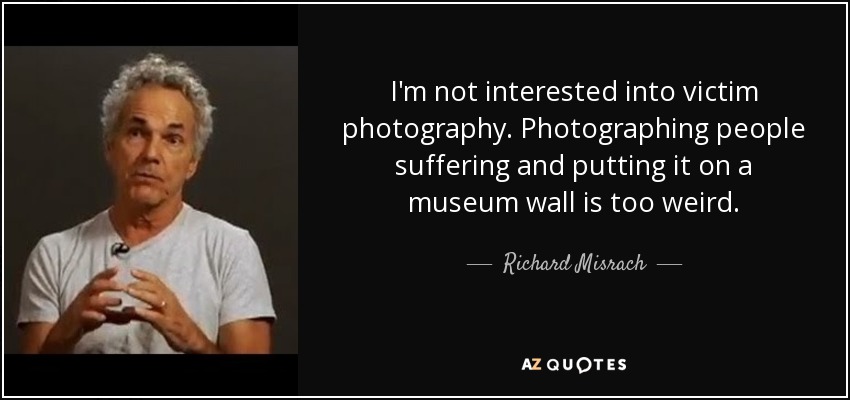 I'm not interested into victim photography. Photographing people suffering and putting it on a museum wall is too weird. - Richard Misrach
