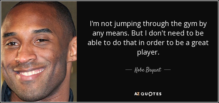 I'm not jumping through the gym by any means. But I don't need to be able to do that in order to be a great player. - Kobe Bryant