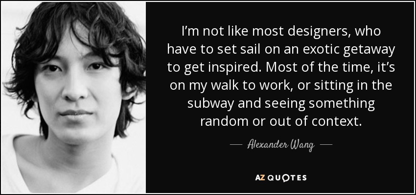 I’m not like most designers, who have to set sail on an exotic getaway to get inspired. Most of the time, it’s on my walk to work, or sitting in the subway and seeing something random or out of context. - Alexander Wang