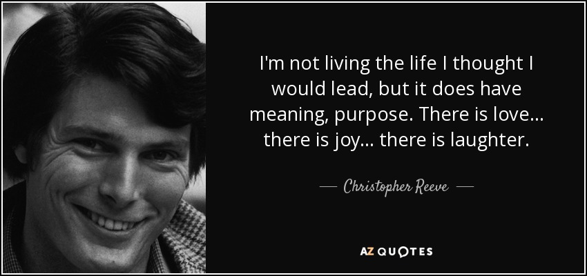 I'm not living the life I thought I would lead, but it does have meaning, purpose. There is love... there is joy... there is laughter. - Christopher Reeve