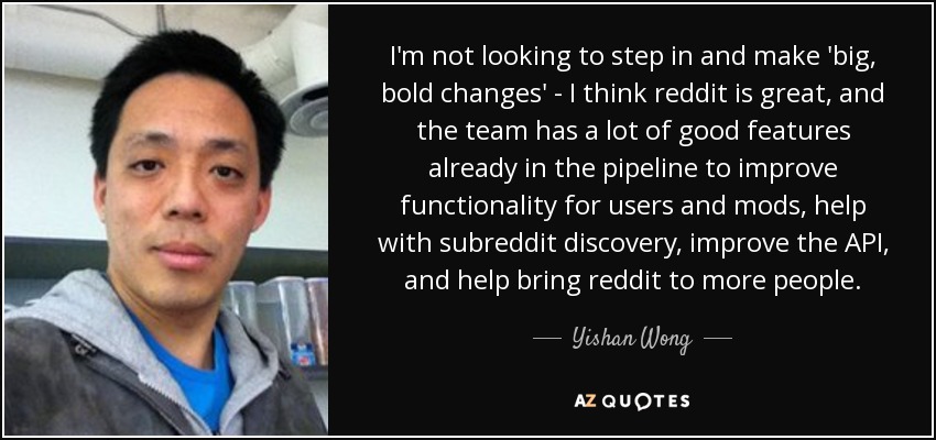 I'm not looking to step in and make 'big, bold changes' - I think reddit is great, and the team has a lot of good features already in the pipeline to improve functionality for users and mods, help with subreddit discovery, improve the API, and help bring reddit to more people. - Yishan Wong