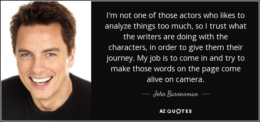 I'm not one of those actors who likes to analyze things too much, so I trust what the writers are doing with the characters, in order to give them their journey. My job is to come in and try to make those words on the page come alive on camera. - John Barrowman