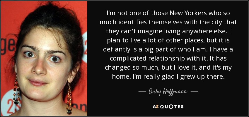 I'm not one of those New Yorkers who so much identifies themselves with the city that they can't imagine living anywhere else. I plan to live a lot of other places, but it is defiantly is a big part of who I am. I have a complicated relationship with it. It has changed so much, but I love it, and it's my home. I'm really glad I grew up there. - Gaby Hoffmann