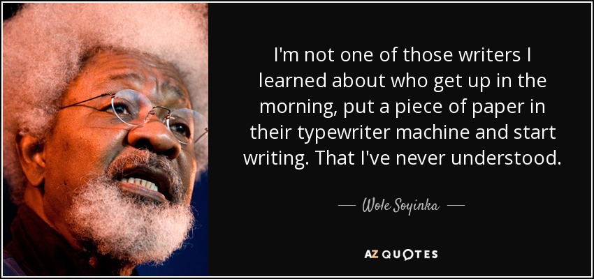 I'm not one of those writers I learned about who get up in the morning, put a piece of paper in their typewriter machine and start writing. That I've never understood. - Wole Soyinka