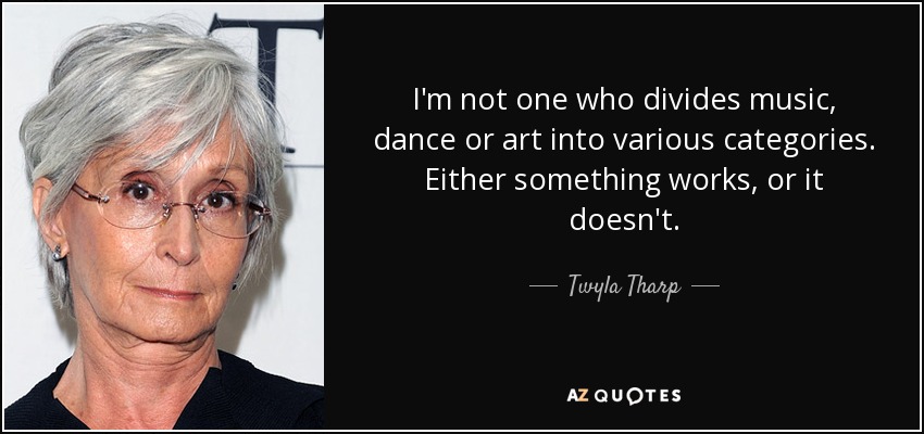 I'm not one who divides music, dance or art into various categories. Either something works, or it doesn't. - Twyla Tharp