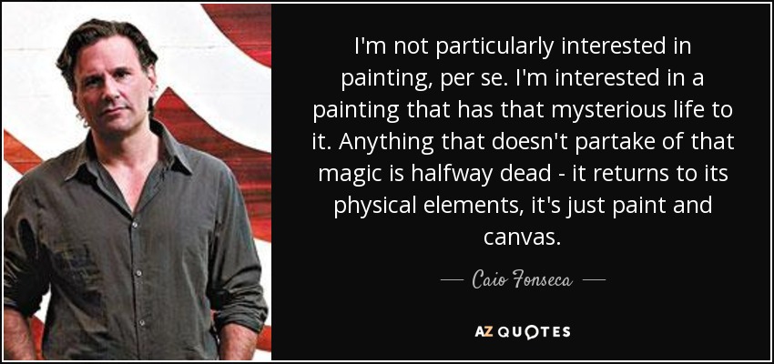 I'm not particularly interested in painting, per se. I'm interested in a painting that has that mysterious life to it. Anything that doesn't partake of that magic is halfway dead - it returns to its physical elements, it's just paint and canvas. - Caio Fonseca