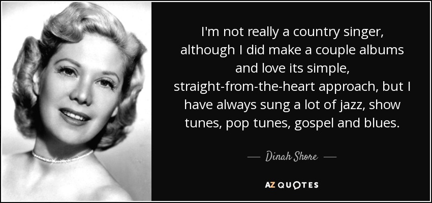 I'm not really a country singer, although I did make a couple albums and love its simple, straight-from-the-heart approach, but I have always sung a lot of jazz, show tunes, pop tunes, gospel and blues. - Dinah Shore