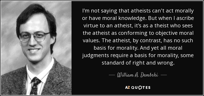 I'm not saying that atheists can't act morally or have moral knowledge. But when I ascribe virtue to an atheist, it's as a theist who sees the atheist as conforming to objective moral values. The atheist, by contrast, has no such basis for morality. And yet all moral judgments require a basis for morality, some standard of right and wrong. - William A. Dembski
