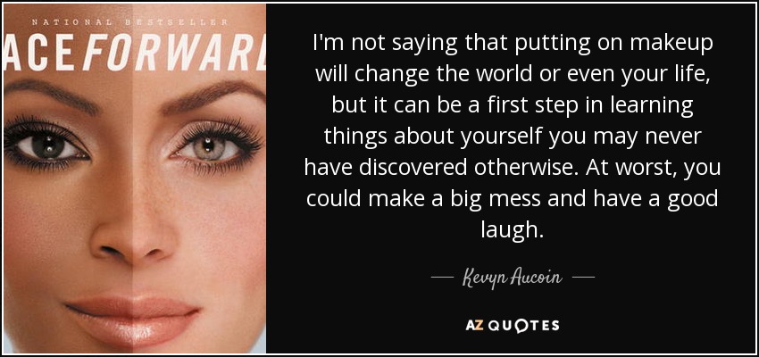 I'm not saying that putting on makeup will change the world or even your life, but it can be a first step in learning things about yourself you may never have discovered otherwise. At worst, you could make a big mess and have a good laugh. - Kevyn Aucoin