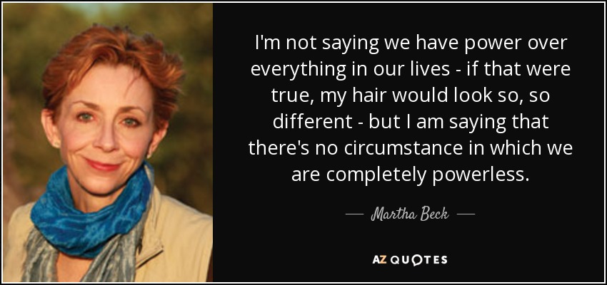 I'm not saying we have power over everything in our lives - if that were true, my hair would look so, so different - but I am saying that there's no circumstance in which we are completely powerless. - Martha Beck