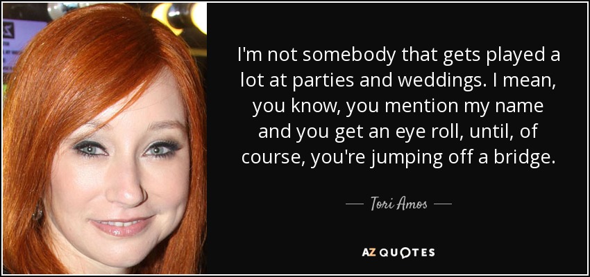 I'm not somebody that gets played a lot at parties and weddings. I mean, you know, you mention my name and you get an eye roll, until, of course, you're jumping off a bridge. - Tori Amos