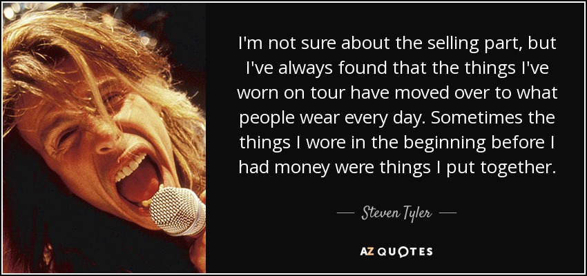 I'm not sure about the selling part, but I've always found that the things I've worn on tour have moved over to what people wear every day. Sometimes the things I wore in the beginning before I had money were things I put together. - Steven Tyler