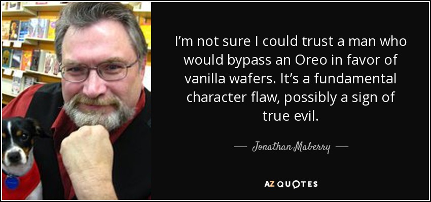 I’m not sure I could trust a man who would bypass an Oreo in favor of vanilla wafers. It’s a fundamental character flaw, possibly a sign of true evil. - Jonathan Maberry