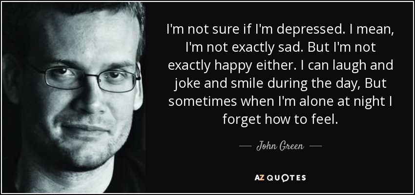I'm not sure if I'm depressed. I mean, I'm not exactly sad. But I'm not exactly happy either. I can laugh and joke and smile during the day, But sometimes when I'm alone at night I forget how to feel. - John Green