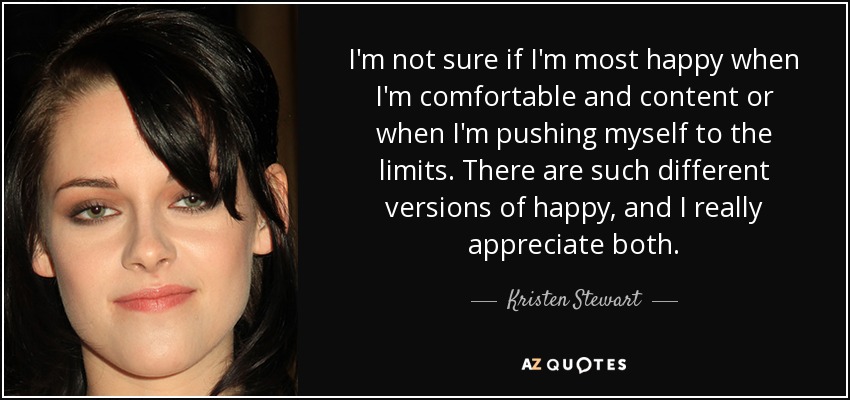 I'm not sure if I'm most happy when I'm comfortable and content or when I'm pushing myself to the limits. There are such different versions of happy, and I really appreciate both. - Kristen Stewart