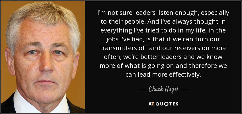 I'm not sure leaders listen enough, especially to their people. And I've always thought in everything I've tried to do in my life, in the jobs I've had, is that if we can turn our transmitters off and our receivers on more often, we're better leaders and we know more of what is going on and therefore we can lead more effectively. - Chuck Hagel