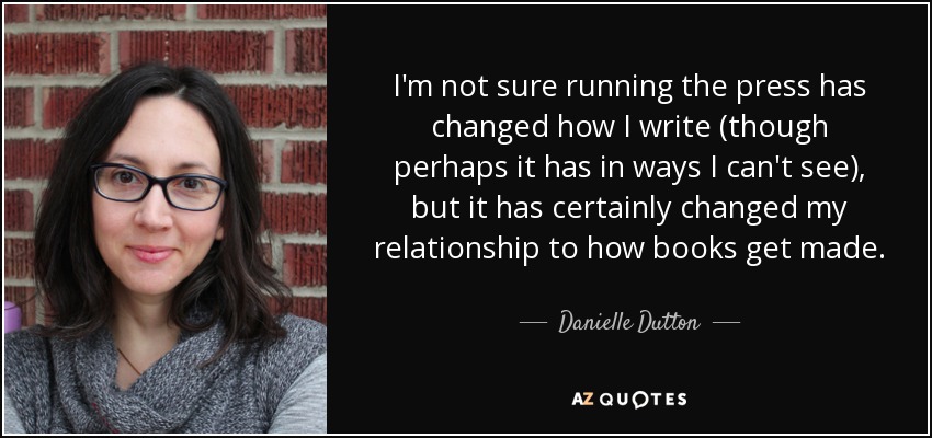 I'm not sure running the press has changed how I write (though perhaps it has in ways I can't see), but it has certainly changed my relationship to how books get made. - Danielle Dutton