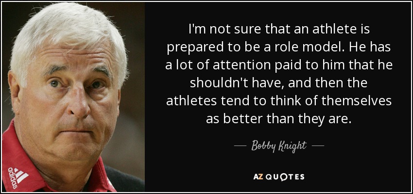 I'm not sure that an athlete is prepared to be a role model. He has a lot of attention paid to him that he shouldn't have, and then the athletes tend to think of themselves as better than they are. - Bobby Knight