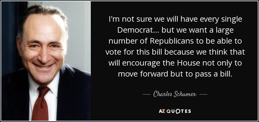 I'm not sure we will have every single Democrat ... but we want a large number of Republicans to be able to vote for this bill because we think that will encourage the House not only to move forward but to pass a bill. - Charles Schumer