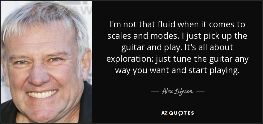 I'm not that fluid when it comes to scales and modes. I just pick up the guitar and play. It's all about exploration: just tune the guitar any way you want and start playing. - Alex Lifeson