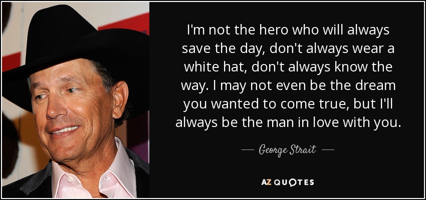 I'm not the hero who will always save the day, don't always wear a white hat, don't always know the way. I may not even be the dream you wanted to come true, but I'll always be the man in love with you. - George Strait