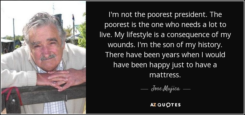 I'm not the poorest president. The poorest is the one who needs a lot to live. My lifestyle is a consequence of my wounds. I'm the son of my history. There have been years when I would have been happy just to have a mattress. - Jose Mujica