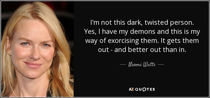 I'm not this dark, twisted person. Yes, I have my demons and this is my way of exorcising them. It gets them out - and better out than in. - Naomi Watts
