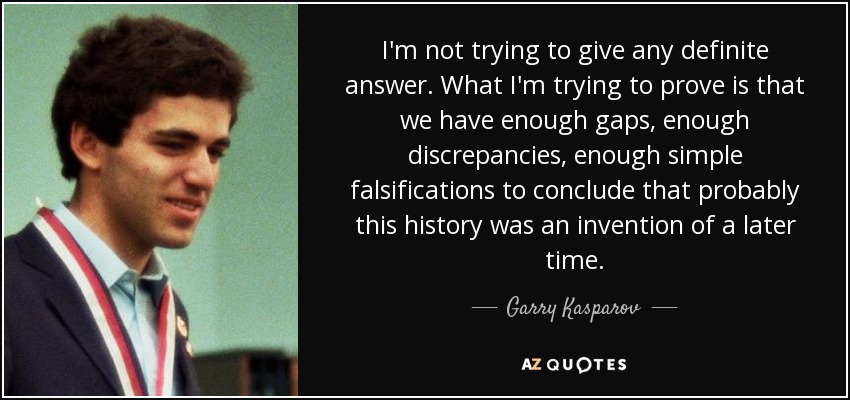 I'm not trying to give any definite answer. What I'm trying to prove is that we have enough gaps, enough discrepancies, enough simple falsifications to conclude that probably this history was an invention of a later time. - Garry Kasparov