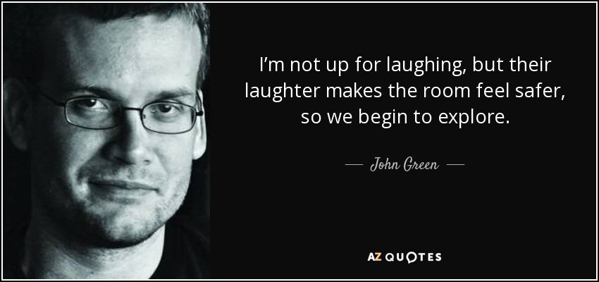 I’m not up for laughing, but their laughter makes the room feel safer, so we begin to explore. - John Green