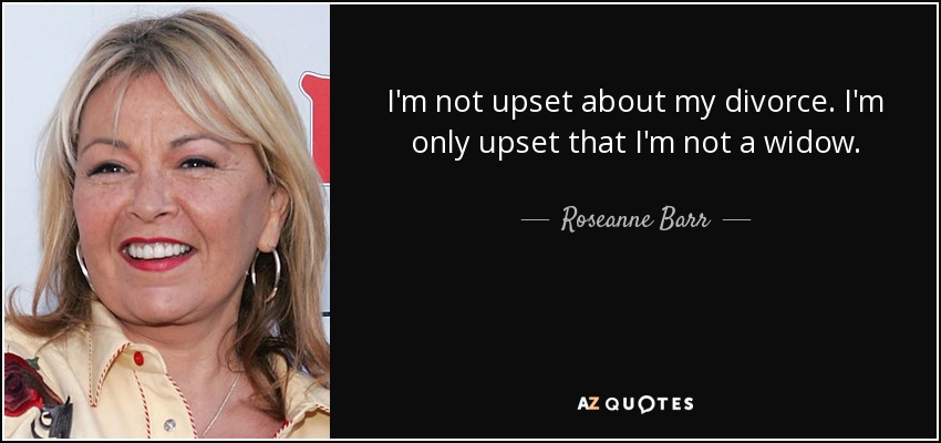 I'm not upset about my divorce. I'm only upset that I'm not a widow. - Roseanne Barr