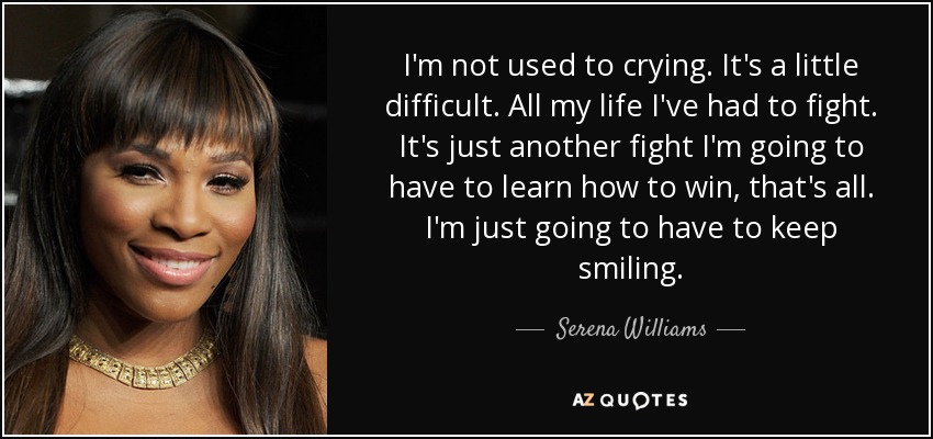 I'm not used to crying. It's a little difficult. All my life I've had to fight. It's just another fight I'm going to have to learn how to win, that's all. I'm just going to have to keep smiling. - Serena Williams
