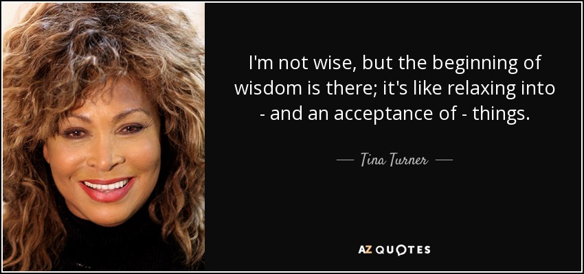 I'm not wise, but the beginning of wisdom is there; it's like relaxing into - and an acceptance of - things. - Tina Turner